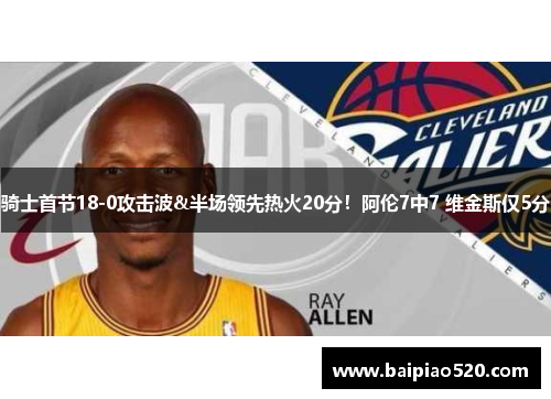 骑士首节18-0攻击波&半场领先热火20分！阿伦7中7 维金斯仅5分