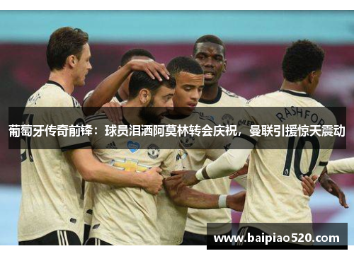 葡萄牙传奇前锋：球员泪洒阿莫林转会庆祝，曼联引援惊天震动